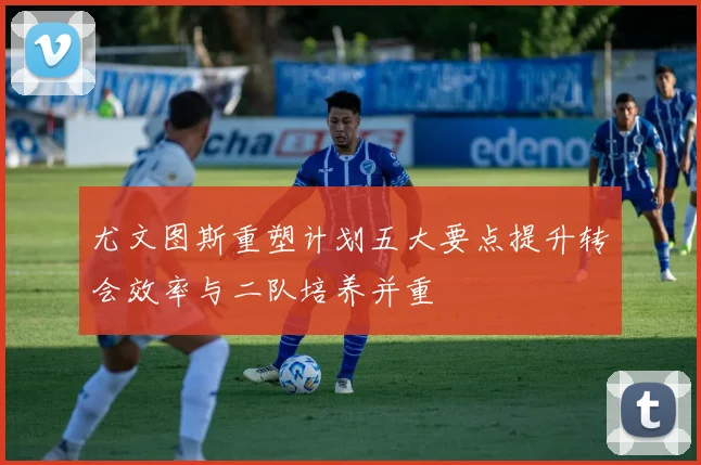 尤文图斯重塑计划五大要点提升转会效率与二队培养并重