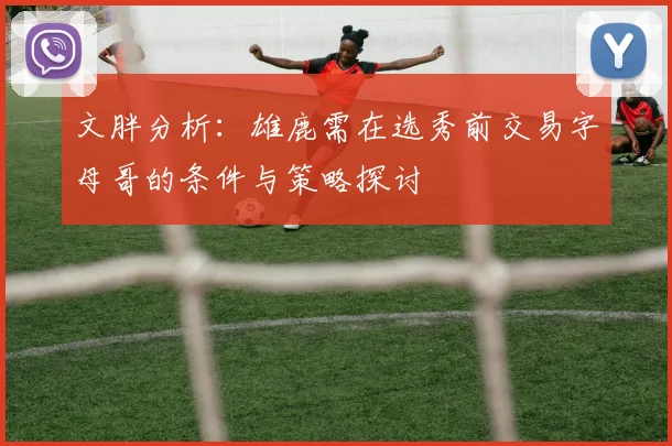 文胖分析：雄鹿需在选秀前交易字母哥的条件与策略探讨