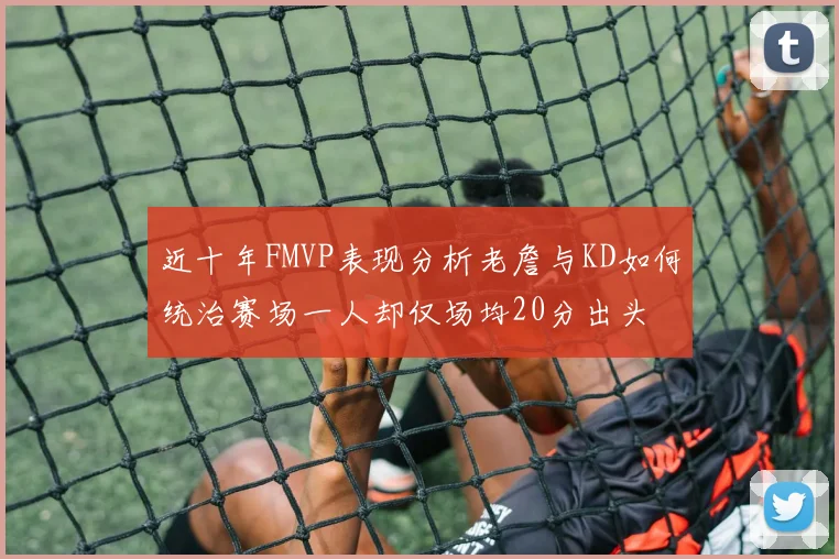 近十年FMVP表现分析老詹与KD如何统治赛场一人却仅场均20分出头
