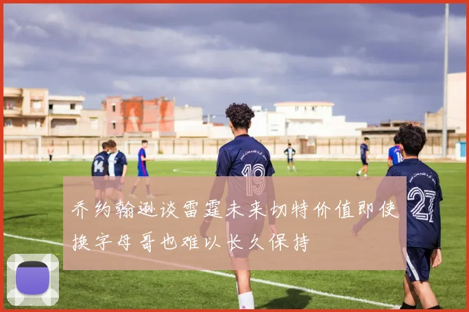 乔约翰逊谈雷霆未来切特价值即使换字母哥也难以长久保持
