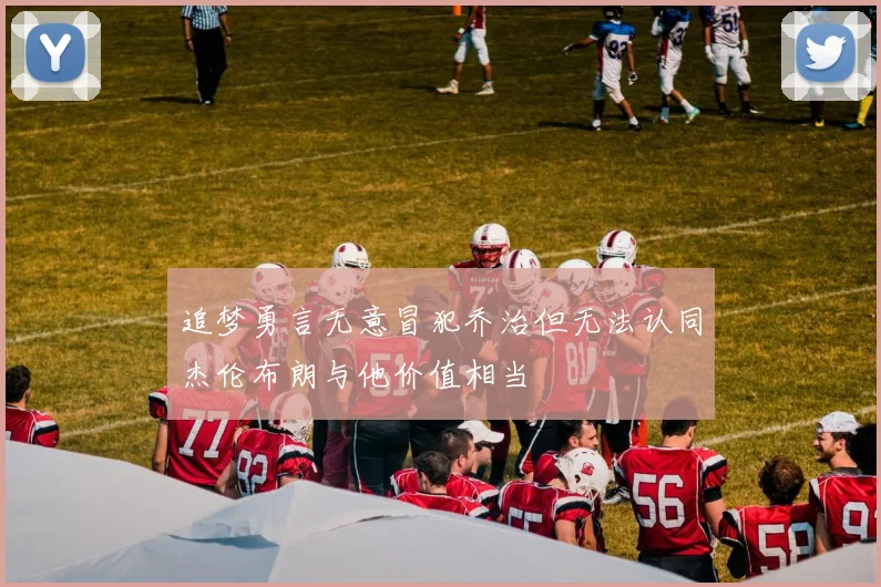 追梦勇言无意冒犯乔治但无法认同杰伦布朗与他价值相当