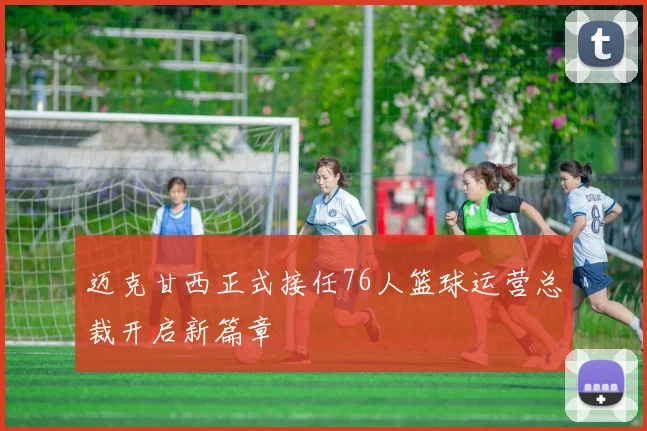 迈克甘西正式接任76人篮球运营总裁开启新篇章