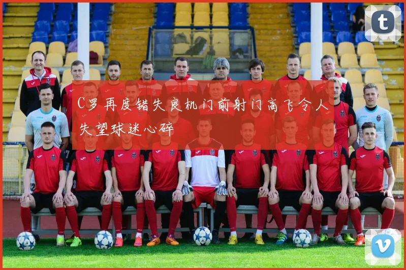 C罗再度错失良机门前射门高飞令人失望球迷心碎