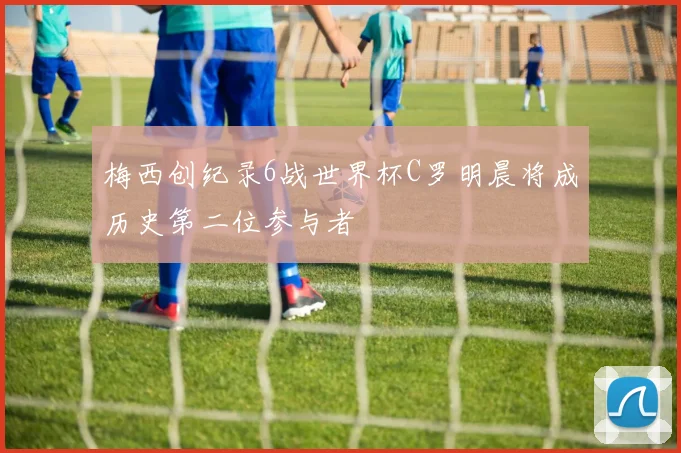 梅西创纪录6战世界杯C罗明晨将成历史第二位参与者