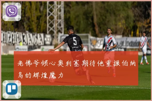 老佛爷倾心奥利塞期待他重振伯纳乌的辉煌魔力