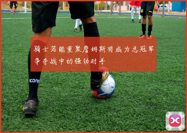 骑士若能重聚詹姆斯将成为总冠军争夺战中的强劲对手