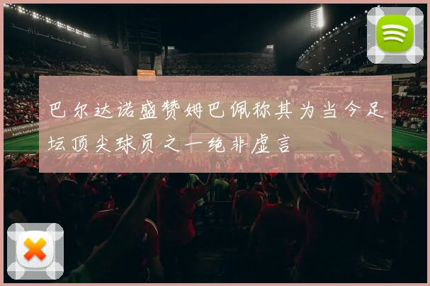 巴尔达诺盛赞姆巴佩称其为当今足坛顶尖球员之一绝非虚言