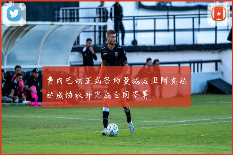 费内巴切正式签约曼城后卫阿克达达成协议并完成合同签署
