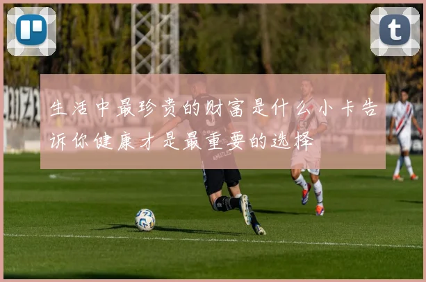 生活中最珍贵的财富是什么小卡告诉你健康才是最重要的选择