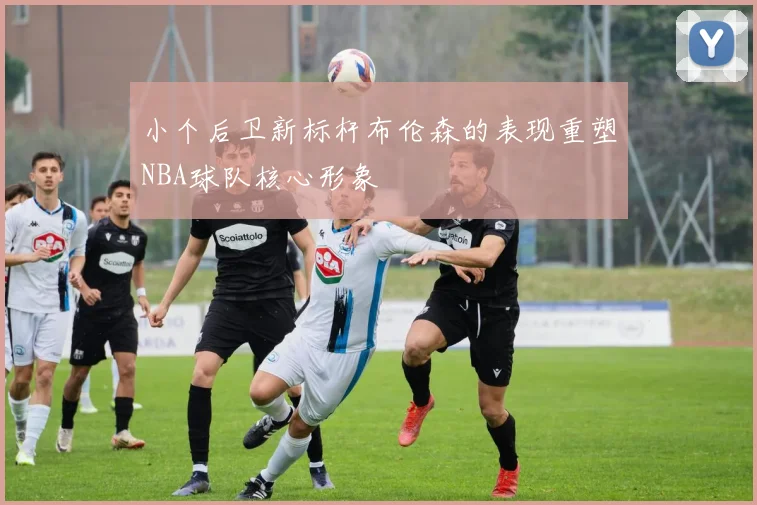 小个后卫新标杆布伦森的表现重塑NBA球队核心形象