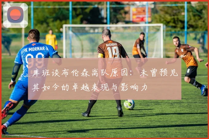 库班谈布伦森离队原因：未曾预见其如今的卓越表现与影响力