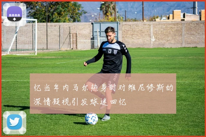 忆当年内马尔热身时对维尼修斯的深情凝视引发球迷回忆