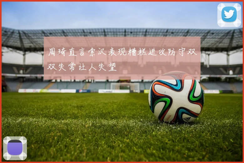 周琦直言索汉表现糟糕进攻防守双双失常让人失望