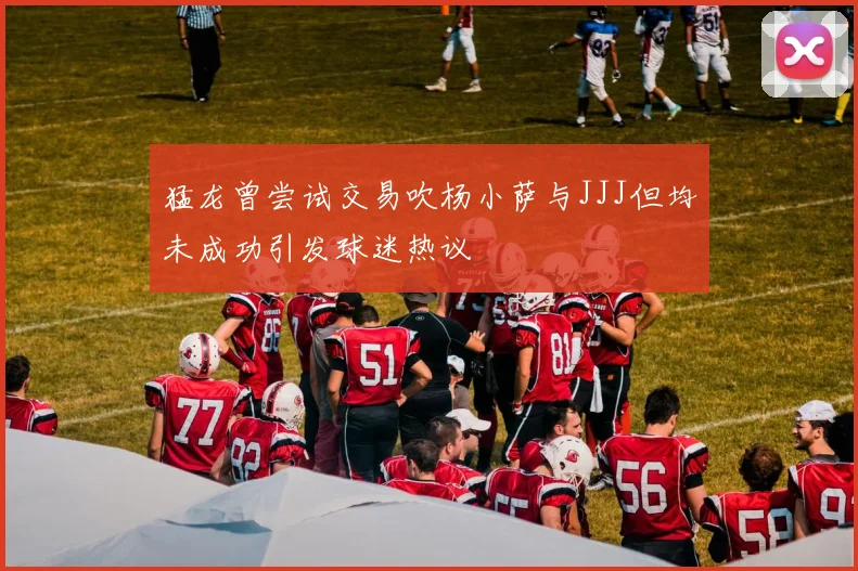 猛龙曾尝试交易吹杨小萨与JJJ但均未成功引发球迷热议