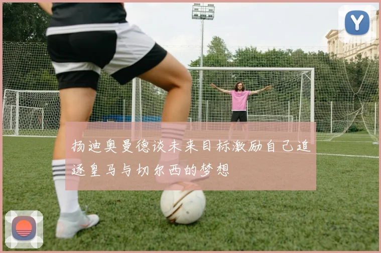 扬迪奥曼德谈未来目标激励自己追逐皇马与切尔西的梦想