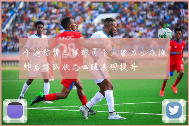 乔迪称赞三镇球员个人能力出众换帅后球队状态回暖表现提升