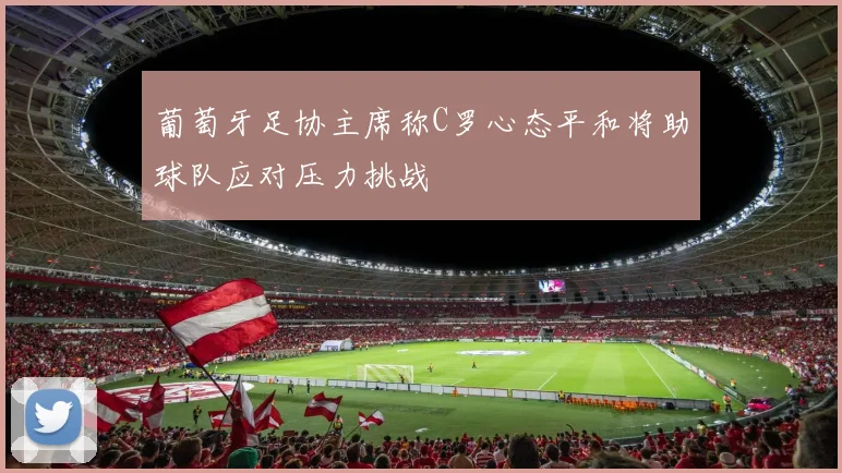 葡萄牙足协主席称C罗心态平和将助球队应对压力挑战