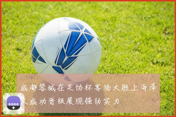 成都蓉城在足协杯客场大胜上海泽天成功晋级展现强劲实力